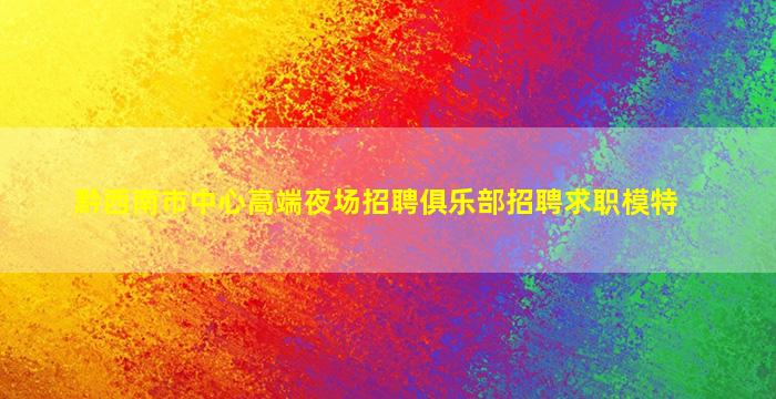 黔西南市中心高端夜场招聘俱乐部招聘求职模特